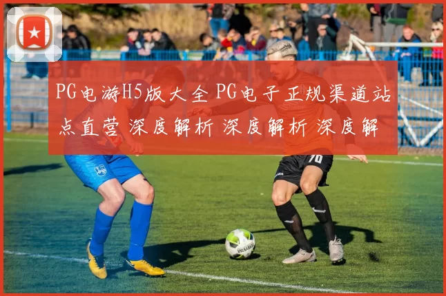 PG电游H5版大全 PG电子正规渠道站点直营 深度解析 深度解析 深度解析