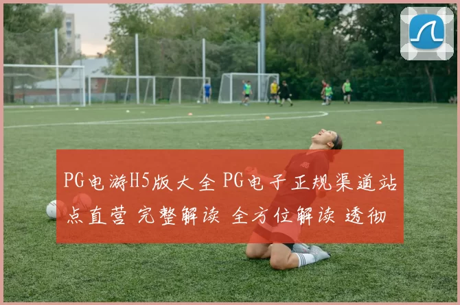 PG电游H5版大全 PG电子正规渠道站点直营 完整解读 全方位解读 透彻分析